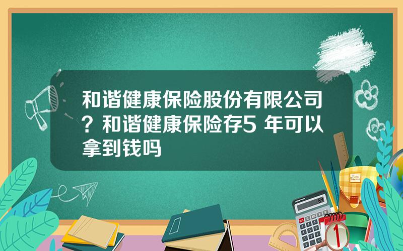 和谐健康保险股份有限公司？和谐健康保险存5 年可以拿到钱吗